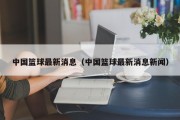 中国篮球最新消息（中国篮球最新消息新闻）
