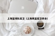 上海篮球队后卫（上海男篮后卫转会）